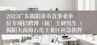 2023广东揭阳市市直事业单位专项招聘博（硕）士研究生（揭阳大南海石化工业区应急指挥中心岗位）资格复核及