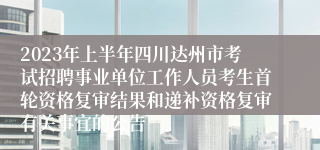 2023年上半年四川达州市考试招聘事业单位工作人员考生首轮资格复审结果和递补资格复审有关事宜的公告