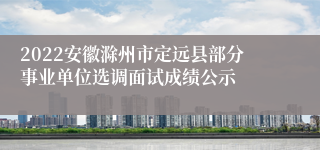 2022安徽滁州市定远县部分事业单位选调面试成绩公示