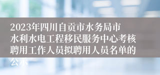2023年四川自贡市水务局市水利水电工程移民服务中心考核聘用工作人员拟聘用人员名单的公示