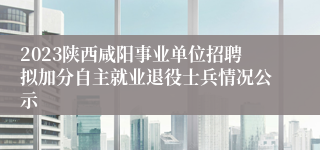 2023陕西咸阳事业单位招聘拟加分自主就业退役士兵情况公示