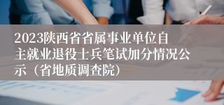 2023陕西省省属事业单位自主就业退役士兵笔试加分情况公示（省地质调查院）