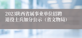 2023陕西省属事业单位招聘退役士兵加分公示（省文物局）