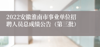 2022安徽淮南市事业单位招聘人员总成绩公告（第三批）