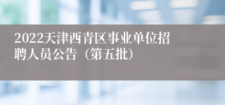 2022天津西青区事业单位招聘人员公告（第五批）