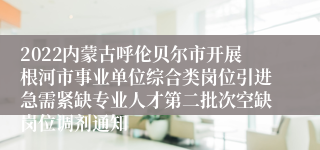 2022内蒙古呼伦贝尔市开展根河市事业单位综合类岗位引进急需紧缺专业人才第二批次空缺岗位调剂通知