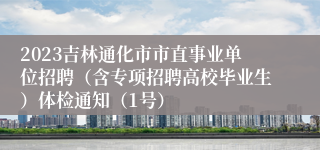 2023吉林通化市市直事业单位招聘（含专项招聘高校毕业生）体检通知（1号）