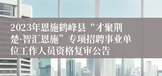 2023年恩施鹤峰县“才聚荆楚·智汇恩施”专项招聘事业单位工作人员资格复审公告