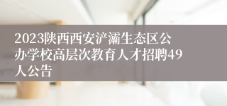 2023陕西西安浐灞生态区公办学校高层次教育人才招聘49人公告