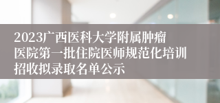 2023广西医科大学附属肿瘤医院第一批住院医师规范化培训招收拟录取名单公示