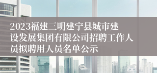 2023福建三明建宁县城市建设发展集团有限公司招聘工作人员拟聘用人员名单公示