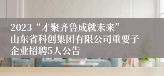 2023“才聚齐鲁成就未来”山东省科创集团有限公司重要子企业招聘5人公告