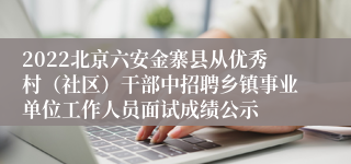 2022北京六安金寨县从优秀村（社区）干部中招聘乡镇事业单位工作人员面试成绩公示