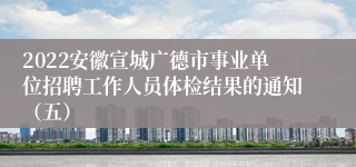 2022安徽宣城广德市事业单位招聘工作人员体检结果的通知（五）