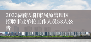 2023湖南岳阳市屈原管理区招聘事业单位工作人员53人公告