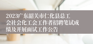 2023广东韶关市仁化县总工会社会化工会工作者招聘笔试成绩及开展面试工作公告