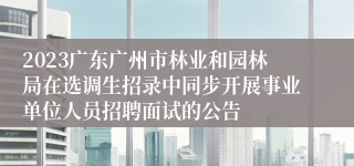 2023广东广州市林业和园林局在选调生招录中同步开展事业单位人员招聘面试的公告