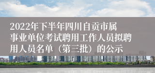 2022年下半年四川自贡市属事业单位考试聘用工作人员拟聘用人员名单（第三批）的公示
