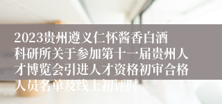 2023贵州遵义仁怀酱香白酒科研所关于参加第十一届贵州人才博览会引进人才资格初审合格人员名单及线上初评时