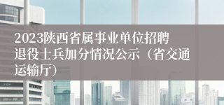 2023陕西省属事业单位招聘退役士兵加分情况公示（省交通运输厅）