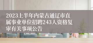 2023上半年内蒙古通辽市直属事业单位招聘243人资格复审有关事项公告