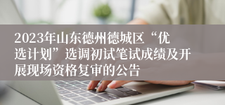 2023年山东德州德城区“优选计划”选调初试笔试成绩及开展现场资格复审的公告