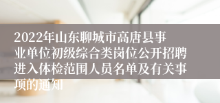 2022年山东聊城市高唐县事业单位初级综合类岗位公开招聘进入体检范围人员名单及有关事项的通知