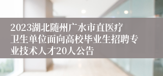 2023湖北随州广水市直医疗卫生单位面向高校毕业生招聘专业技术人才20人公告