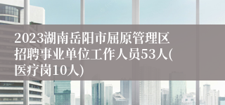 2023湖南岳阳市屈原管理区招聘事业单位工作人员53人(医疗岗10人)