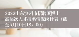 2023山东滨州市招聘硕博士高层次人才报名情况统计表（截至5月10日18：00）