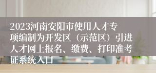 2023河南安阳市使用人才专项编制为开发区（示范区）引进人才网上报名、缴费、打印准考证系统入口