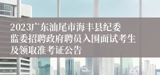 2023广东汕尾市海丰县纪委监委招聘政府聘员入围面试考生及领取准考证公告