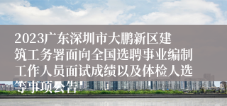 2023广东深圳市大鹏新区建筑工务署面向全国选聘事业编制工作人员面试成绩以及体检人选等事项公告