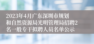 2023年4月广东深圳市规划和自然资源局光明管理局招聘2名一般专干拟聘人员名单公示