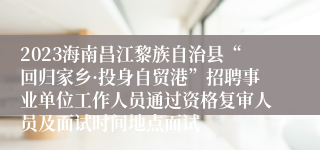 2023海南昌江黎族自治县“回归家乡·投身自贸港”招聘事业单位工作人员通过资格复审人员及面试时间地点面试