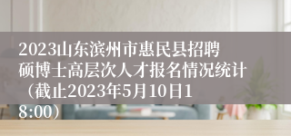 2023山东滨州市惠民县招聘硕博士高层次人才报名情况统计（截止2023年5月10日18:00）