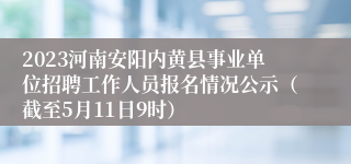 2023河南安阳内黄县事业单位招聘工作人员报名情况公示（截至5月11日9时）