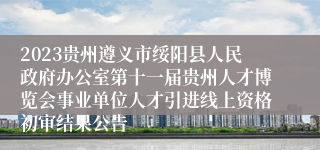 2023贵州遵义市绥阳县人民政府办公室第十一届贵州人才博览会事业单位人才引进线上资格初审结果公告