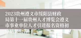 2023贵州遵义市绥阳县财政局第十一届贵州人才博览会遵义市事业单位人才引进报名资格初审结果公告