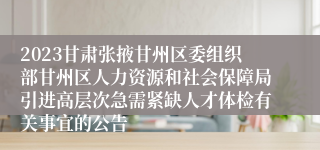 2023甘肃张掖甘州区委组织部甘州区人力资源和社会保障局引进高层次急需紧缺人才体检有关事宜的公告