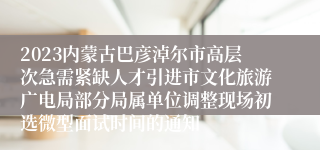 2023内蒙古巴彦淖尔市高层次急需紧缺人才引进市文化旅游广电局部分局属单位调整现场初选微型面试时间的通知