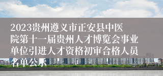 2023贵州遵义市正安县中医院第十一届贵州人才博览会事业单位引进人才资格初审合格人员名单公示