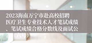 2023海南万宁市赴高校招聘医疗卫生专业技术人才笔试成绩、笔试成绩合格分数线及面试公告（六号）