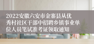 2022安徽六安市金寨县从优秀村社区干部中招聘乡镇事业单位人员笔试准考证领取通知