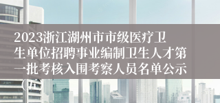 2023浙江湖州市市级医疗卫生单位招聘事业编制卫生人才第一批考核入围考察人员名单公示（五）