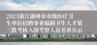 2023浙江湖州市市级医疗卫生单位招聘事业编制卫生人才第三批考核入围考察人员名单公示