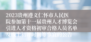 2023贵州遵义仁怀市人民医院参加第十一届贵州人才博览会引进人才资格初审合格人员名单及线上初评时间等事宜的公告