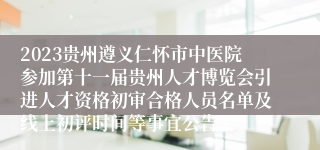 2023贵州遵义仁怀市中医院参加第十一届贵州人才博览会引进人才资格初审合格人员名单及线上初评时间等事宜公告