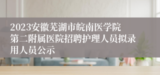 2023安徽芜湖市皖南医学院第二附属医院招聘护理人员拟录用人员公示