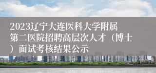 2023辽宁大连医科大学附属第二医院招聘高层次人才（博士）面试考核结果公示